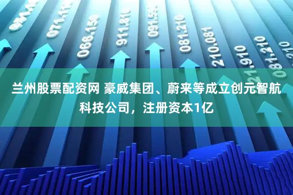 兰州股票配资网 豪威集团、蔚来等成立创元智航科技公司，注册资本1亿