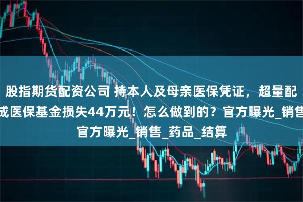 股指期货配资公司 持本人及母亲医保凭证，超量配取药物，造成医保基金损失44万元！怎么做到的？官方曝光_销售_药品_结算