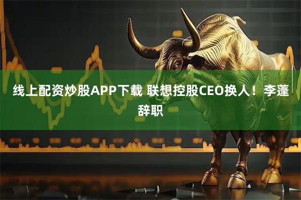 线上配资炒股APP下载 联想控股CEO换人！李蓬辞职