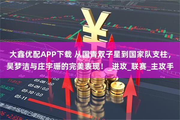 大鑫优配APP下载 从国青双子星到国家队支柱，吴梦洁与庄宇珊的完美表现！_进攻_联赛_主攻手