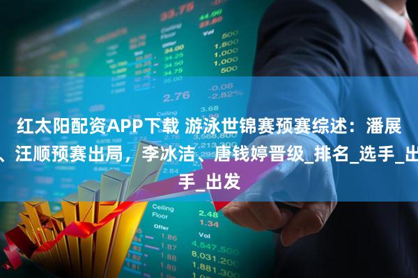 红太阳配资APP下载 游泳世锦赛预赛综述：潘展乐、汪顺预赛出局，李冰洁、唐钱婷晋级_排名_选手_出发