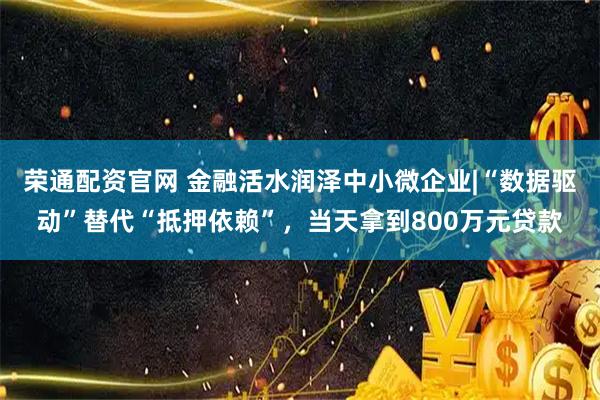荣通配资官网 金融活水润泽中小微企业|“数据驱动”替代“抵押依赖”，当天拿到800万元贷款