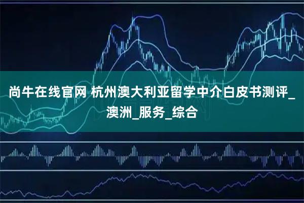 尚牛在线官网 杭州澳大利亚留学中介白皮书测评_澳洲_服务_综合