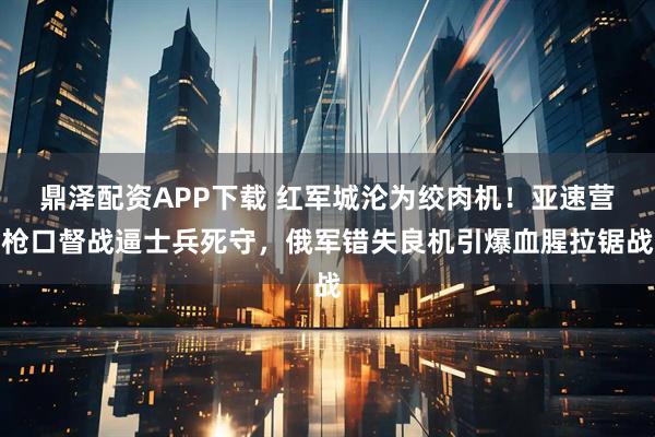 鼎泽配资APP下载 红军城沦为绞肉机！亚速营枪口督战逼士兵死守，俄军错失良机引爆血腥拉锯战