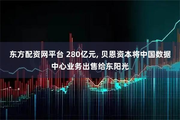 东方配资网平台 280亿元, 贝恩资本将中国数据中心业务出售给东阳光