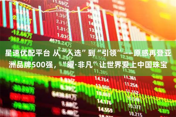 星速优配平台 从“入选”到“引领”——原感再登亚洲品牌500强，“曜·非凡”让世界爱上中国珠宝