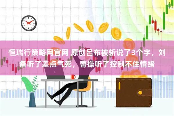 恒瑞行策略网官网 原创吕布被斩说了3个字，刘备听了差点气死，曹操听了控制不住情绪