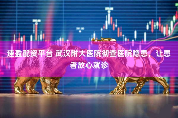 速盈配资平台 武汉附大医院彻查医院隐患，让患者放心就诊