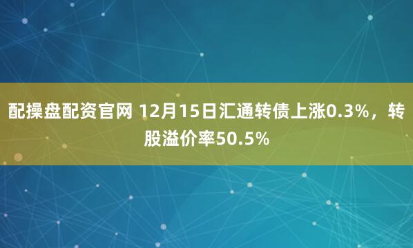 配操盘配资官网 12月15日汇通转债上涨0.3%，转股溢价率50.5%