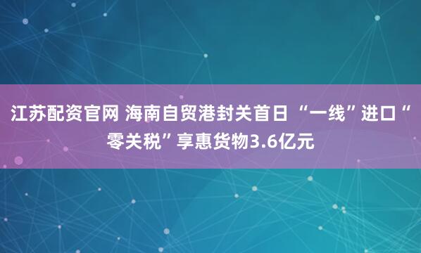 江苏配资官网 海南自贸港封关首日 “一线”进口“零关税”享惠货物3.6亿元