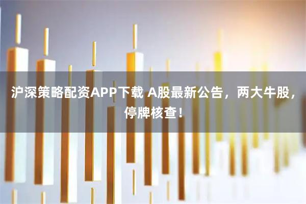 沪深策略配资APP下载 A股最新公告，两大牛股，停牌核查！
