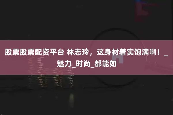 股票股票配资平台 林志玲，这身材着实饱满啊！_魅力_时尚_都能如