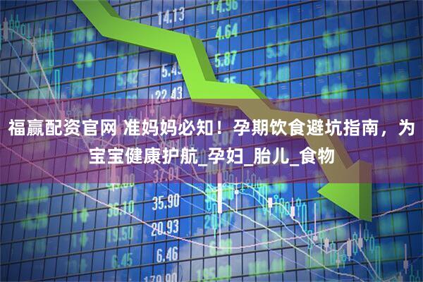 福赢配资官网 准妈妈必知！孕期饮食避坑指南，为宝宝健康护航_孕妇_胎儿_食物