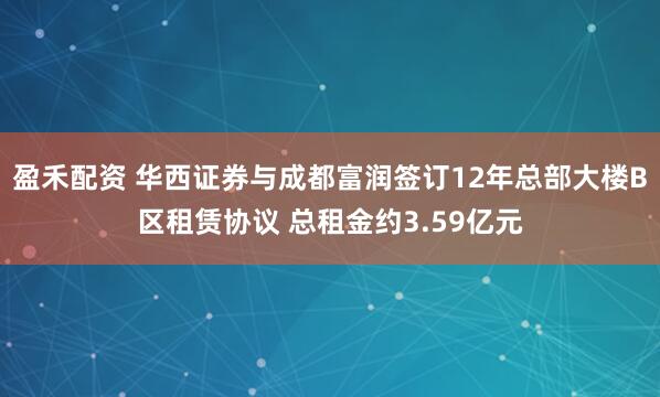 盈禾配资 华西证券与成都富润签订12年总部大楼B区租赁协议 总租金约3.59亿元