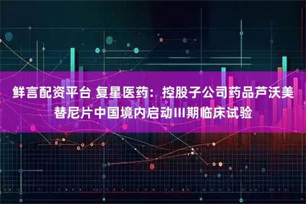 鲜言配资平台 复星医药：控股子公司药品芦沃美替尼片中国境内启动Ⅲ期临床试验