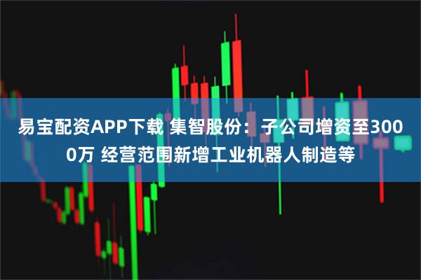 易宝配资APP下载 集智股份：子公司增资至3000万 经营范围新增工业机器人制造等