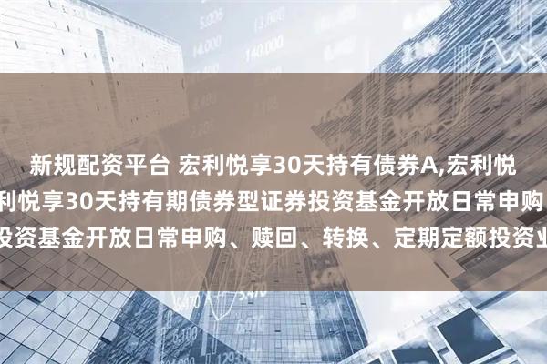 新规配资平台 宏利悦享30天持有债券A,宏利悦享30天持有债券C: 宏利悦享30天持有期债券型证券投资基金开放日常申购、赎回、转换、定期定额投资业务公告